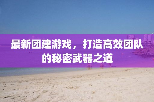 最新團(tuán)建游戲，打造高效團(tuán)隊(duì)的秘密武器之道