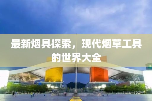 最新煙具探索，現(xiàn)代煙草工具的世界大全
