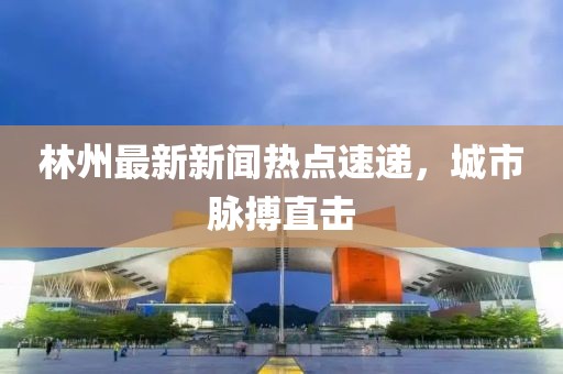 林州最新新聞熱點速遞，城市脈搏直擊