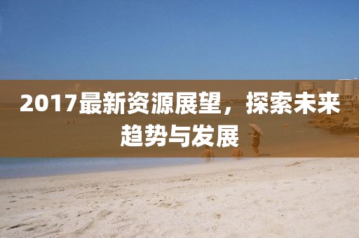 2017最新資源展望，探索未來趨勢與發(fā)展