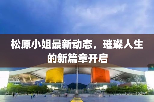 松原小姐最新動態(tài)，璀璨人生的新篇章開啟