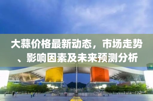 大蒜價格最新動態(tài)，市場走勢、影響因素及未來預(yù)測分析