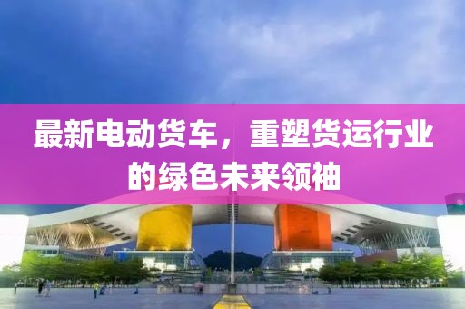 最新電動(dòng)貨車，重塑貨運(yùn)行業(yè)的綠色未來領(lǐng)袖