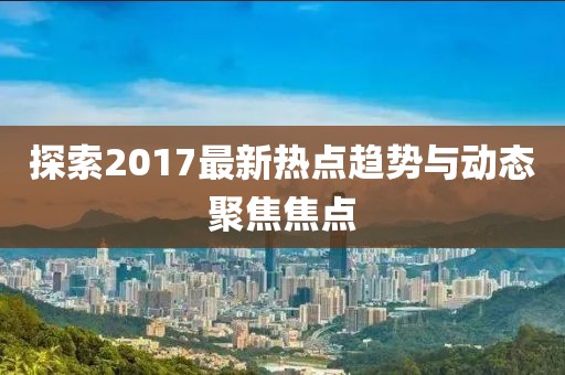 探索2017最新熱點趨勢與動態(tài)聚焦焦點