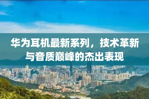 華為耳機(jī)最新系列，技術(shù)革新與音質(zhì)巔峰的杰出表現(xiàn)