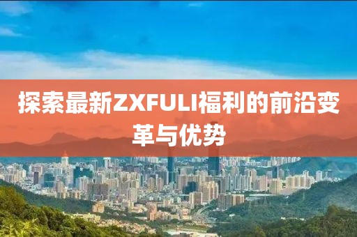 探索最新ZXFULI福利的前沿變革與優(yōu)勢(shì)