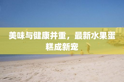美味與健康并重，最新水果蛋糕成新寵