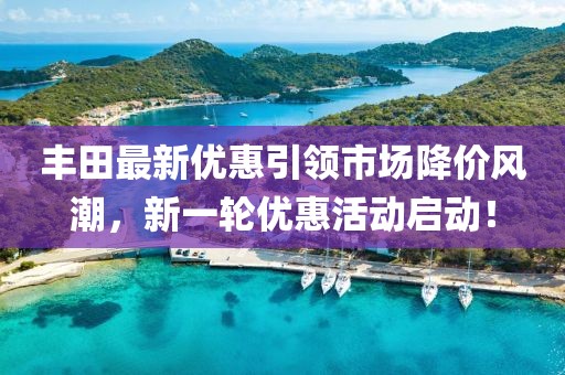 豐田最新優(yōu)惠引領(lǐng)市場降價風(fēng)潮，新一輪優(yōu)惠活動啟動！