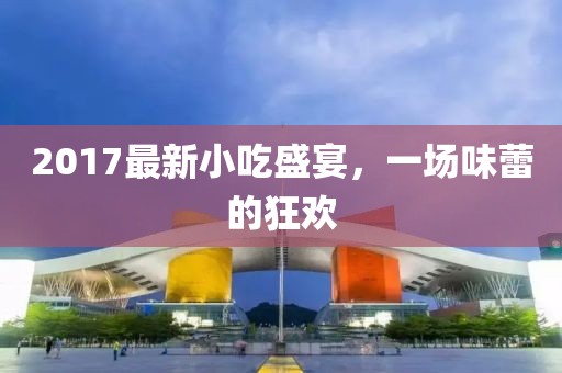 2017最新小吃盛宴，一場味蕾的狂歡