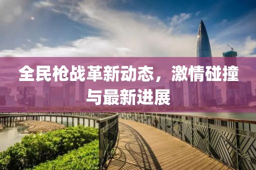 全民槍戰(zhàn)革新動態(tài)，激情碰撞與最新進(jìn)展