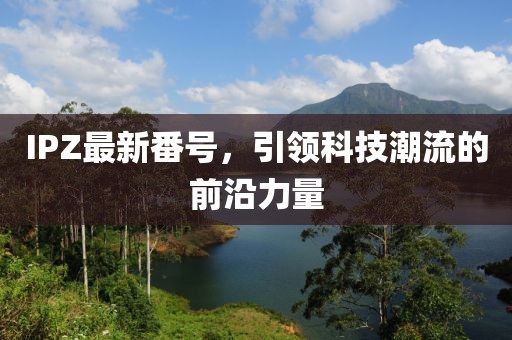 IPZ最新番號，引領(lǐng)科技潮流的前沿力量