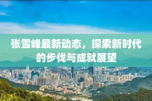 張雪峰最新動(dòng)態(tài)，探索新時(shí)代的步伐與成就展望