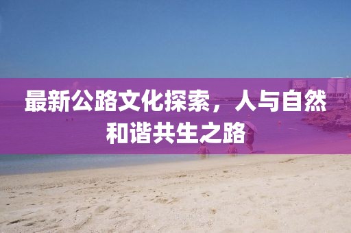 最新公路文化探索，人與自然和諧共生之路