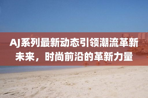 AJ系列最新動(dòng)態(tài)引領(lǐng)潮流革新未來，時(shí)尚前沿的革新力量