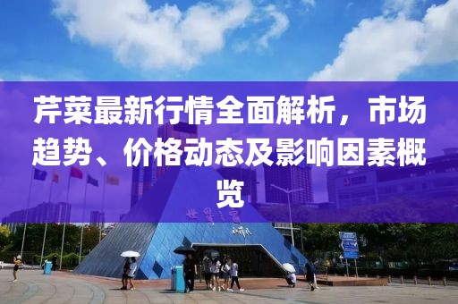 芹菜最新行情全面解析，市場趨勢、價格動態(tài)及影響因素概覽