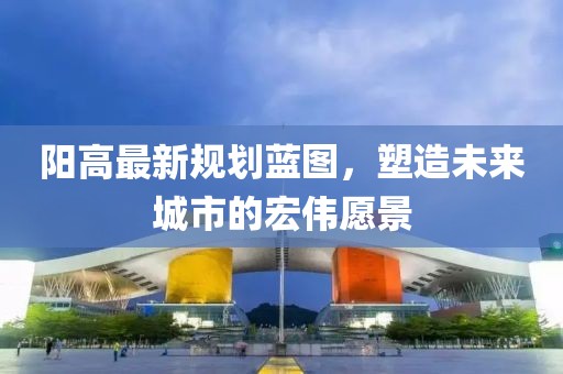 陽(yáng)高最新規(guī)劃藍(lán)圖，塑造未來(lái)城市的宏偉愿景