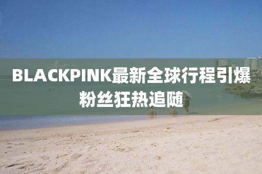 BLACKPINK最新全球行程引爆粉絲狂熱追隨