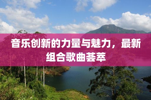 音樂創(chuàng)新的力量與魅力，最新組合歌曲薈萃