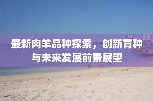 最新肉羊品種探索，創(chuàng)新育種與未來發(fā)展前景展望