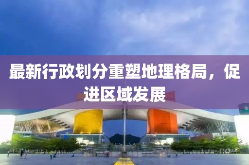 最新行政劃分重塑地理格局，促進(jìn)區(qū)域發(fā)展