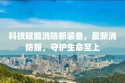 科技賦能消防新裝備，最新消防服，守護生命至上