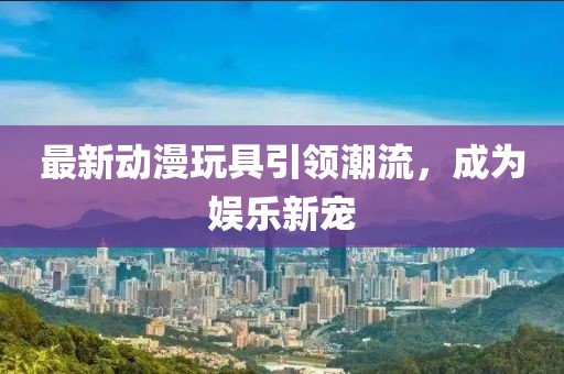 最新動漫玩具引領(lǐng)潮流，成為娛樂新寵