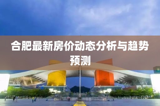 合肥最新房價動態(tài)分析與趨勢預測