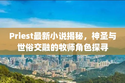 Priest最新小說揭秘，神圣與世俗交融的牧師角色探尋