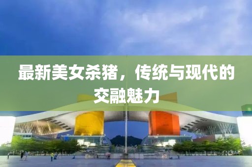 最新美女殺豬，傳統(tǒng)與現(xiàn)代的交融魅力