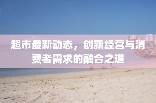 超市最新動(dòng)態(tài)，創(chuàng)新經(jīng)營(yíng)與消費(fèi)者需求的融合之道