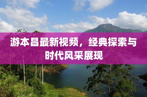 游本昌最新視頻，經(jīng)典探索與時代風采展現(xiàn)