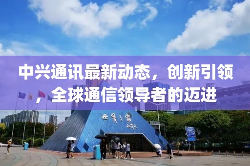 中興通訊最新動態(tài)，創(chuàng)新引領，全球通信領導者的邁進
