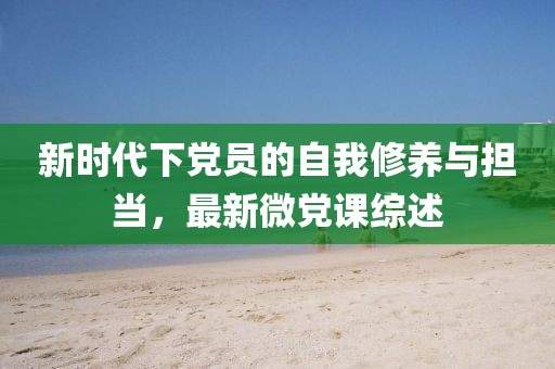 新時代下黨員的自我修養(yǎng)與擔當，最新微黨課綜述