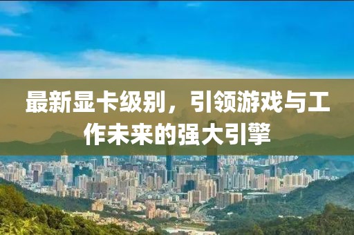 最新顯卡級別，引領(lǐng)游戲與工作未來的強大引擎