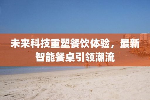 未來科技重塑餐飲體驗(yàn)，最新智能餐桌引領(lǐng)潮流