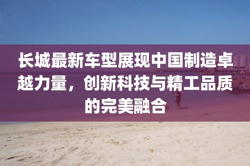 長(zhǎng)城最新車型展現(xiàn)中國(guó)制造卓越力量，創(chuàng)新科技與精工品質(zhì)的完美融合