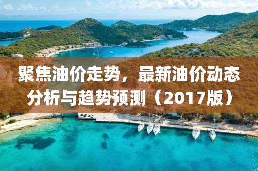 聚焦油價走勢，最新油價動態(tài)分析與趨勢預測（2017版）