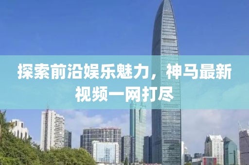 探索前沿娛樂(lè)魅力，神馬最新視頻一網(wǎng)打盡