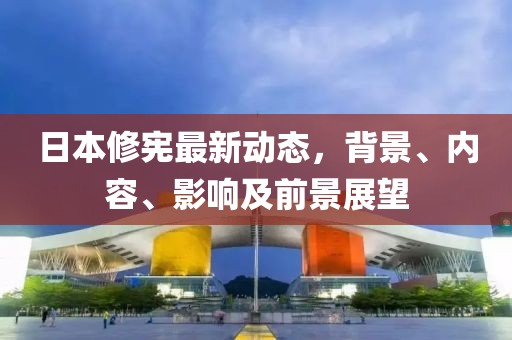 日本修憲最新動態(tài)，背景、內(nèi)容、影響及前景展望