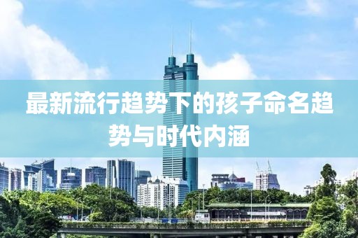 最新流行趨勢(shì)下的孩子命名趨勢(shì)與時(shí)代內(nèi)涵