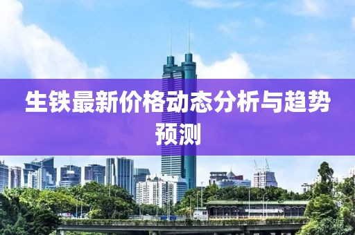 生鐵最新價(jià)格動態(tài)分析與趨勢預(yù)測