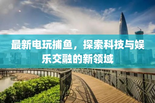 最新電玩捕魚，探索科技與娛樂交融的新領域
