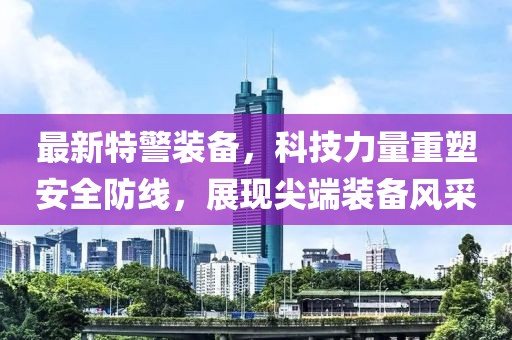 最新特警裝備，科技力量重塑安全防線，展現(xiàn)尖端裝備風采
