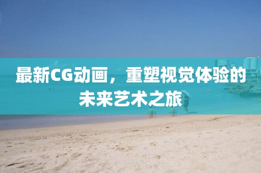 最新CG動畫，重塑視覺體驗(yàn)的未來藝術(shù)之旅