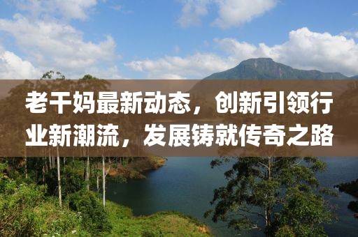 老干媽最新動(dòng)態(tài)，創(chuàng)新引領(lǐng)行業(yè)新潮流，發(fā)展鑄就傳奇之路
