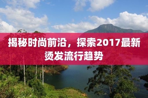 揭秘時尚前沿，探索2017最新燙發(fā)流行趨勢