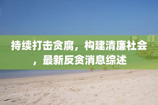 持續(xù)打擊貪腐，構(gòu)建清廉社會，最新反貪消息綜述