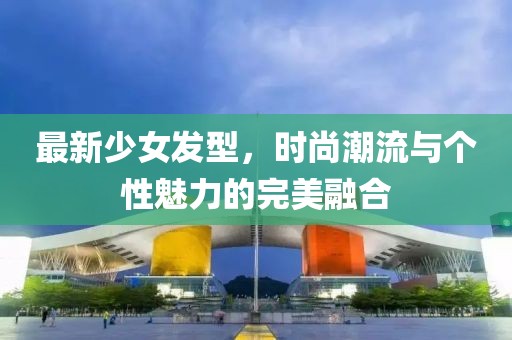 最新少女發(fā)型，時尚潮流與個性魅力的完美融合