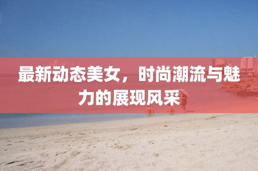 最新動(dòng)態(tài)美女，時(shí)尚潮流與魅力的展現(xiàn)風(fēng)采