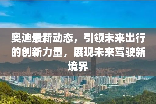奧迪最新動態(tài)，引領(lǐng)未來出行的創(chuàng)新力量，展現(xiàn)未來駕駛新境界